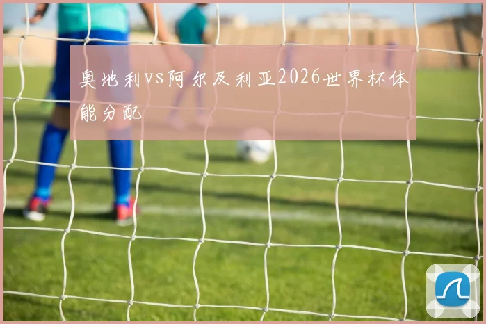 奥地利vs阿尔及利亚2026世界杯体能分配