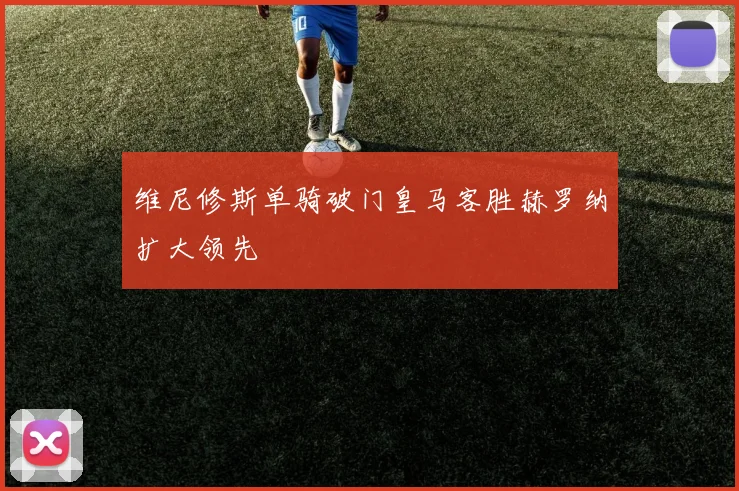 维尼修斯单骑破门皇马客胜赫罗纳扩大领先