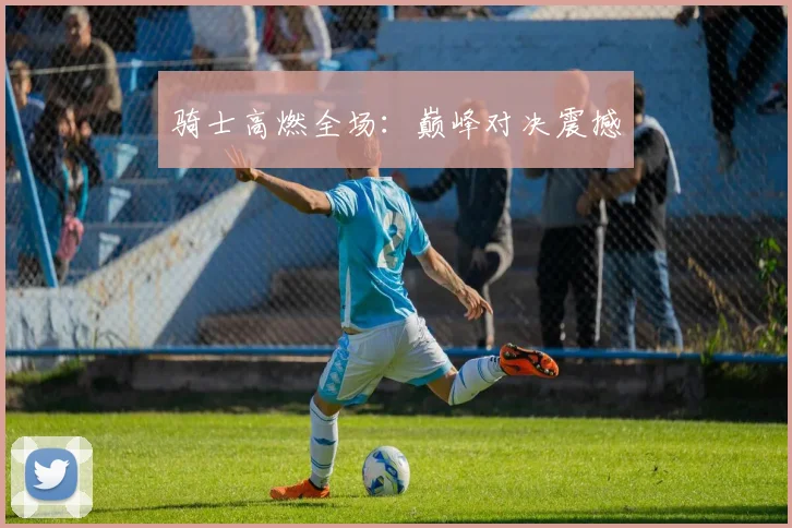 骑士高燃全场：巅峰对决震撼