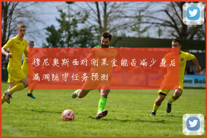 穆尼奥斯面对刚果金能否减少身后漏洞防守任务预测