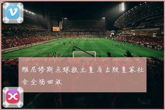 维尼修斯点球救主皇马击败皇家社会全场回放