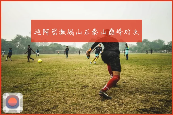 迈阿密激战山东泰山巅峰对决