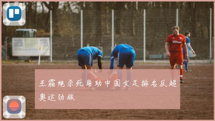王霜绝杀死角助中国女足排名反超奥运劲旅