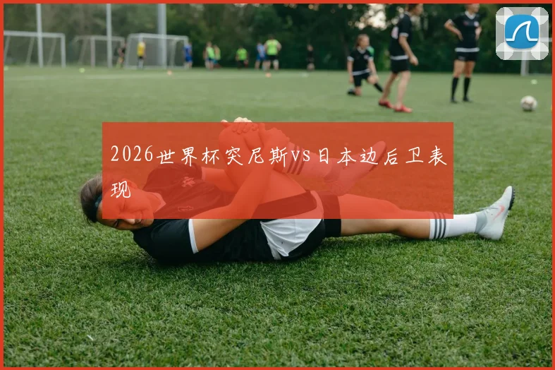 2026世界杯突尼斯vs日本边后卫表现