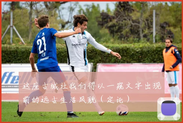 这座古城让我们得以一窥文字出现前的远古生活风貌（定论）