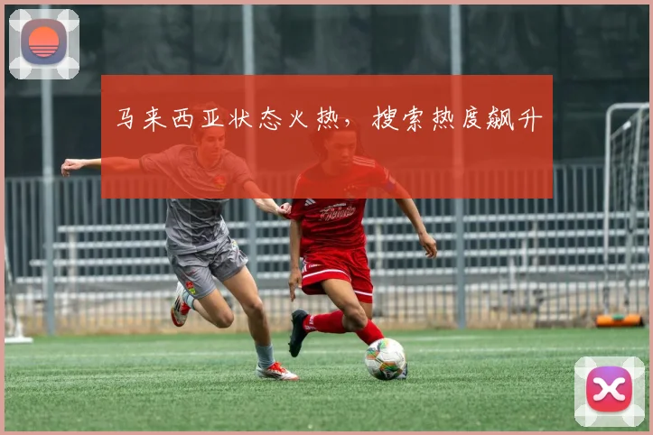 马来西亚状态火热，搜索热度飙升