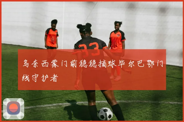 乌奈西蒙门前稳稳摘球毕尔巴鄂门线守护者