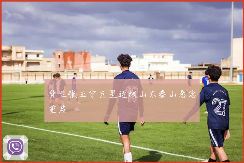 费兰张玉宁巨星连线山东泰山悬念重启