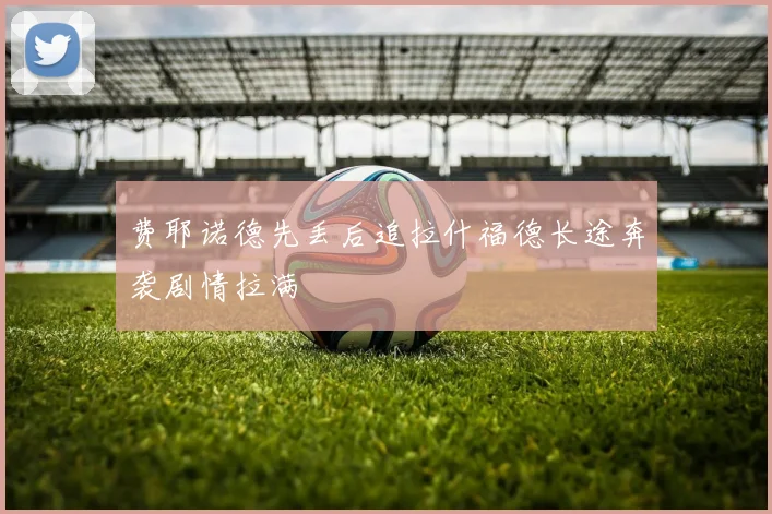 费耶诺德先丢后追拉什福德长途奔袭剧情拉满