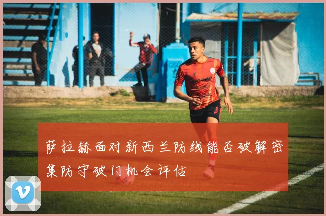 萨拉赫面对新西兰防线能否破解密集防守破门机会评估