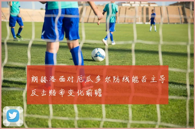 朗赫洛面对厄瓜多尔防线能否主导反击赔率变化前瞻