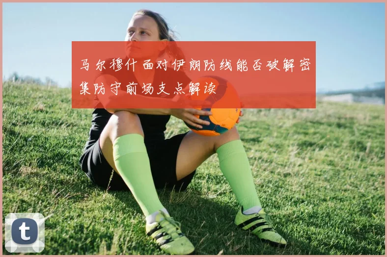 马尔穆什面对伊朗防线能否破解密集防守前场支点解读