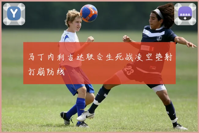 马丁内利吉达联合生死战凌空垫射打崩防线