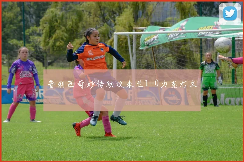 普利西奇妙传助攻米兰1-0力克尤文