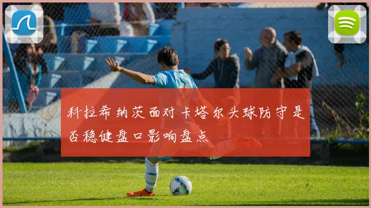 科拉希纳茨面对卡塔尔头球防守是否稳健盘口影响盘点