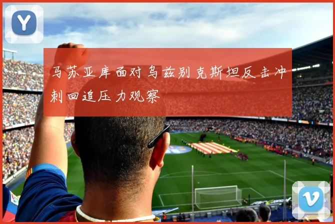 马苏亚库面对乌兹别克斯坦反击冲刺回追压力观察