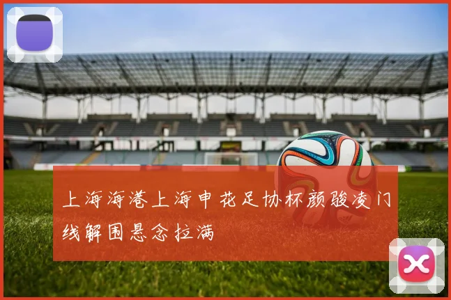 上海海港上海申花足协杯颜骏凌门线解围悬念拉满