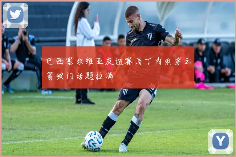 巴西塞尔维亚友谊赛马丁内利穿云箭破门话题拉满