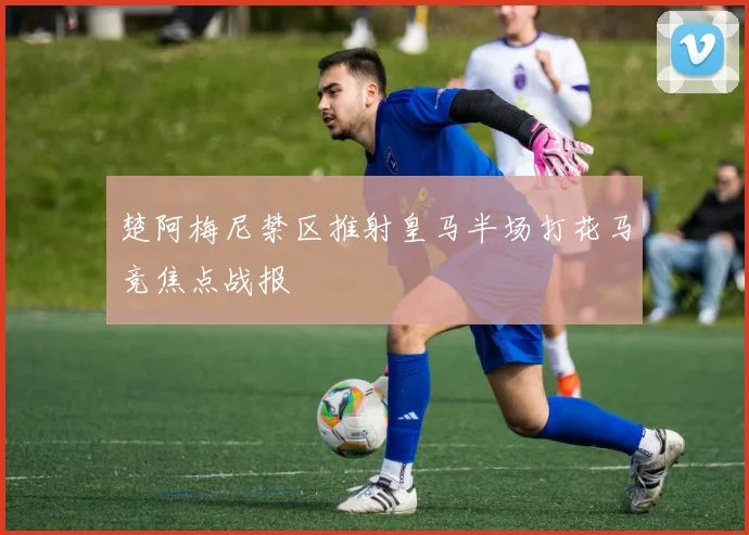 楚阿梅尼禁区推射皇马半场打花马竞焦点战报