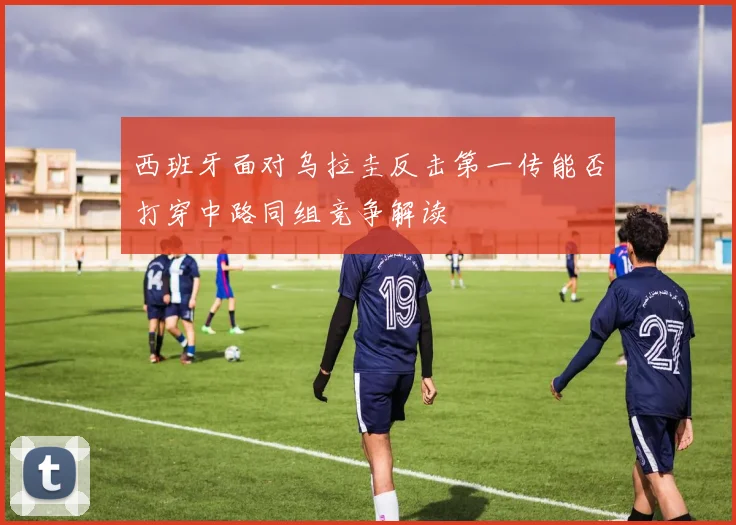西班牙面对乌拉圭反击第一传能否打穿中路同组竞争解读
