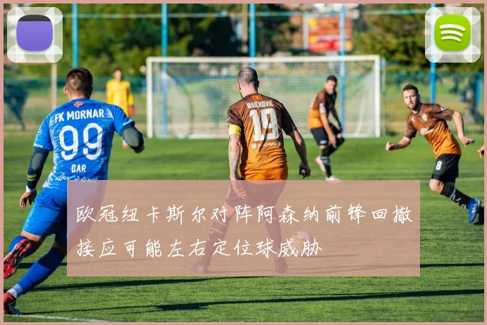 欧冠纽卡斯尔对阵阿森纳前锋回撤接应可能左右定位球威胁