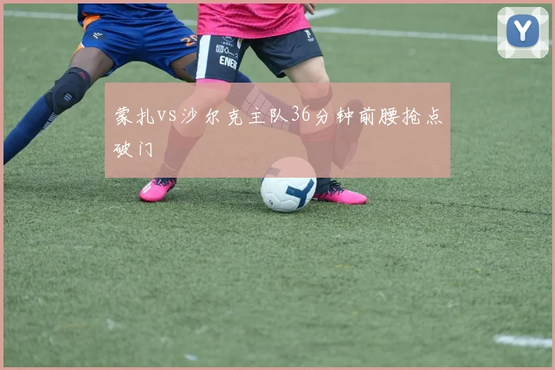 蒙扎vs沙尔克主队36分钟前腰抢点破门