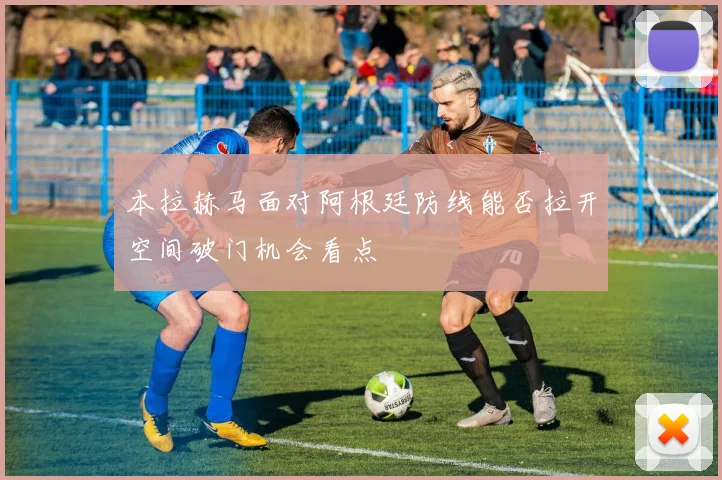 本拉赫马面对阿根廷防线能否拉开空间破门机会看点