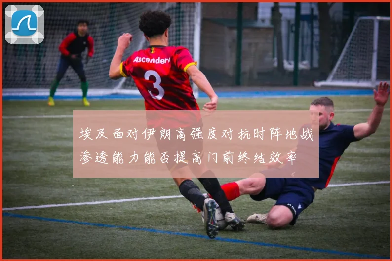 埃及面对伊朗高强度对抗时阵地战渗透能力能否提高门前终结效率