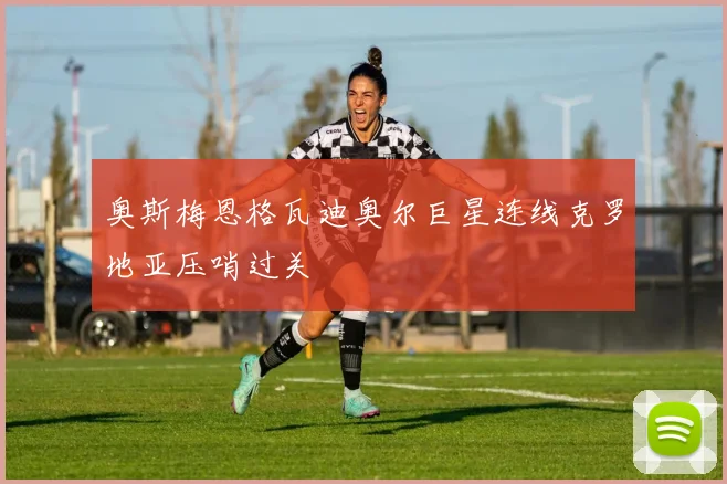 奥斯梅恩格瓦迪奥尔巨星连线克罗地亚压哨过关