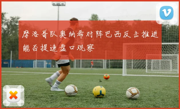 摩洛哥队奥纳希对阵巴西反击推进能否提速盘口观察