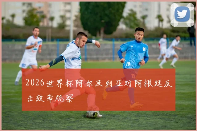 2026世界杯阿尔及利亚对阿根廷反击效率观察