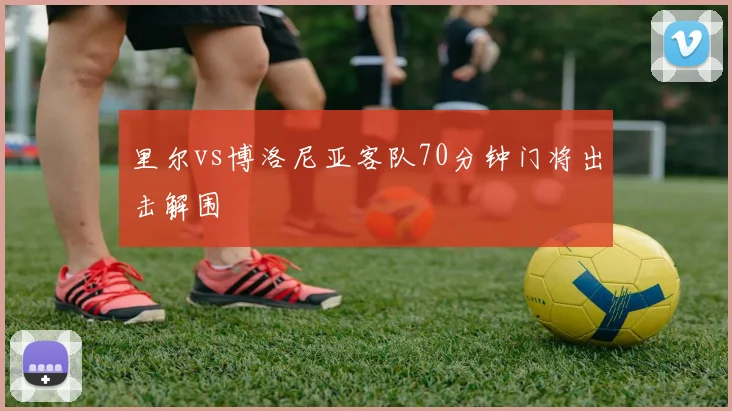 里尔vs博洛尼亚客队70分钟门将出击解围