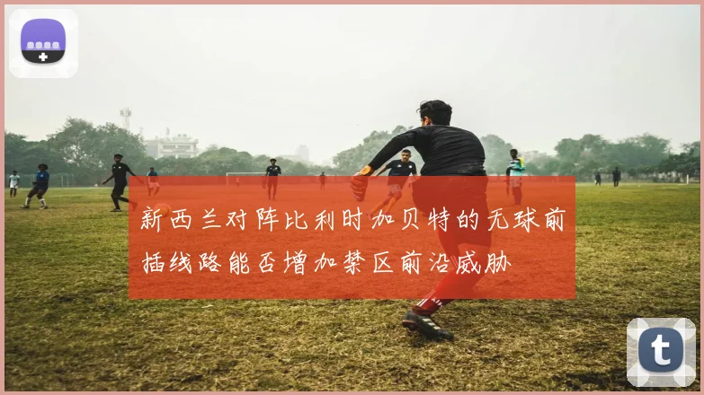 新西兰对阵比利时加贝特的无球前插线路能否增加禁区前沿威胁
