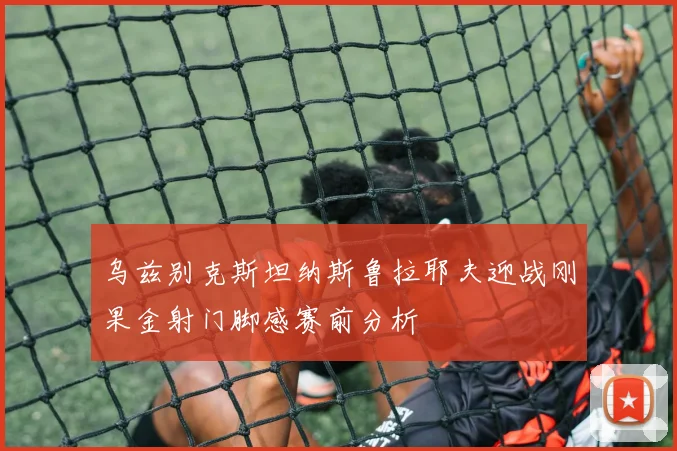乌兹别克斯坦纳斯鲁拉耶夫迎战刚果金射门脚感赛前分析