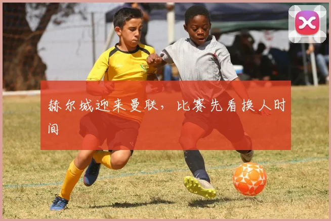 赫尔城迎来曼联,比赛先看换人时间