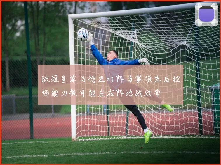 欧冠皇家马德里对阵马赛领先后控场能力很可能左右阵地战效率
