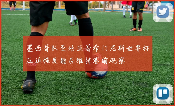 墨西哥队圣地亚哥希门尼斯世界杯压迫强度能否维持赛前观察